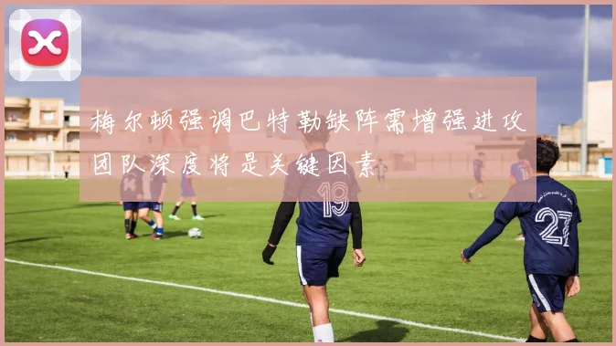 梅尔顿强调巴特勒缺阵需增强进攻团队深度将是关键因素