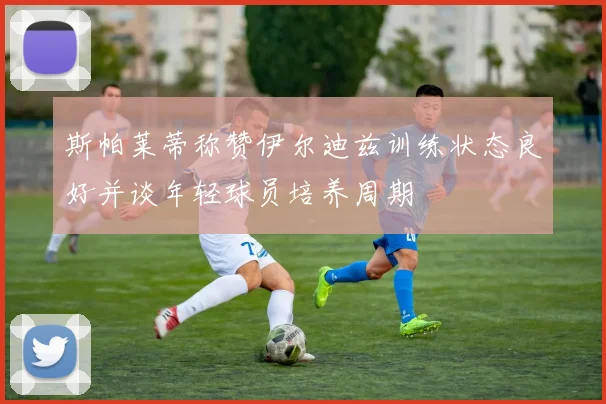 斯帕莱蒂称赞伊尔迪兹训练状态良好并谈年轻球员培养周期