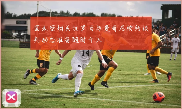 国米密切关注罗马与曼奇尼续约谈判动态准备随时介入