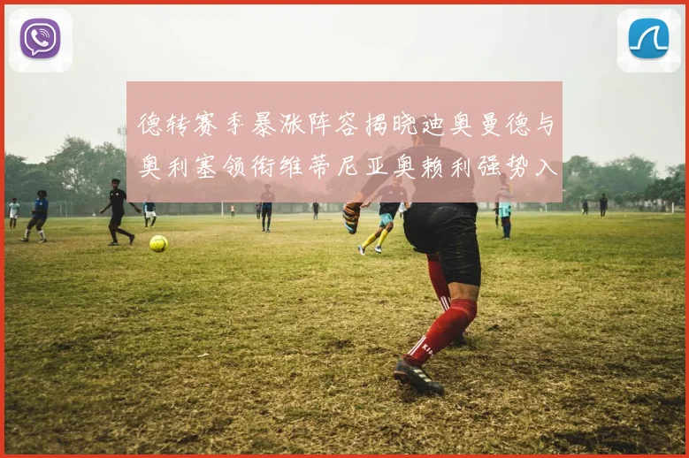 德转赛季暴涨阵容揭晓迪奥曼德与奥利塞领衔维蒂尼亚奥赖利强势入选