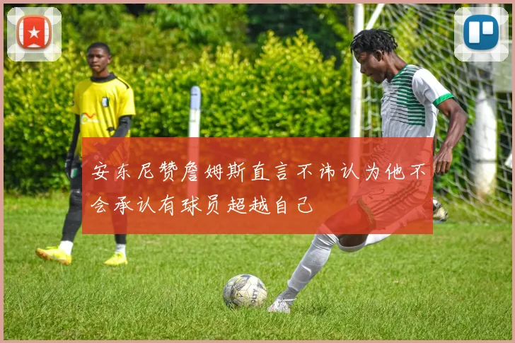 安东尼赞詹姆斯直言不讳认为他不会承认有球员超越自己