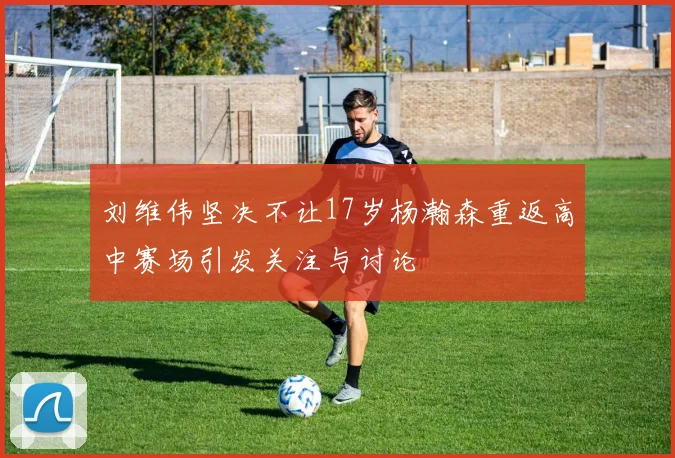 刘维伟坚决不让17岁杨瀚森重返高中赛场引发关注与讨论