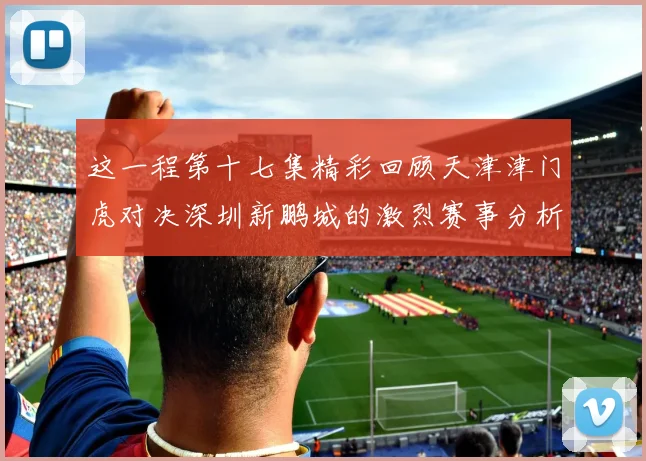 这一程第十七集精彩回顾天津津门虎对决深圳新鹏城的激烈赛事分析与亮点解读
