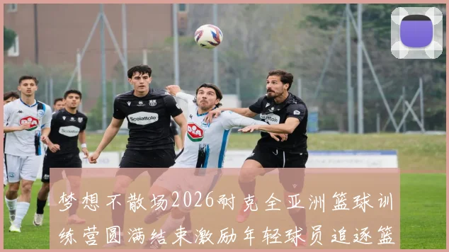 梦想不散场2026耐克全亚洲篮球训练营圆满结束激励年轻球员追逐篮球梦想