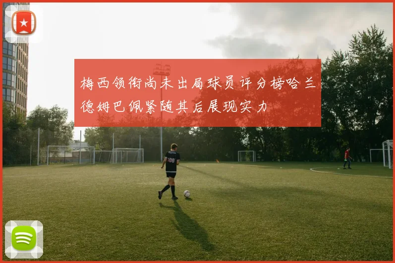 梅西领衔尚未出局球员评分榜哈兰德姆巴佩紧随其后展现实力