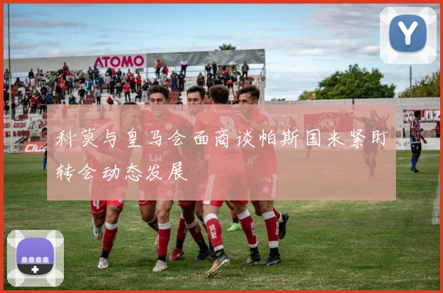 科莫与皇马会面商谈帕斯国米紧盯转会动态发展
