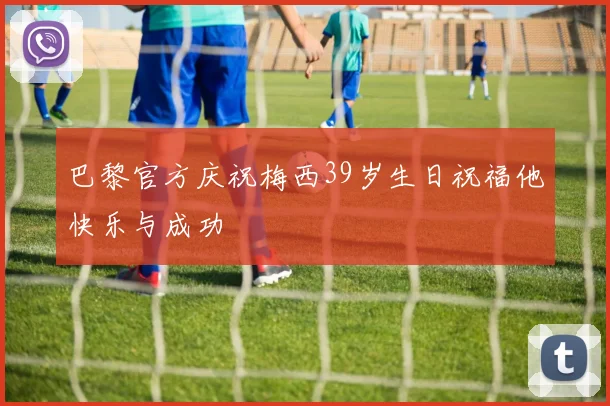巴黎官方庆祝梅西39岁生日祝福他快乐与成功