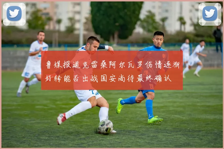 鲁媒报道克雷桑阿尔瓦罗伤情逐渐好转能否出战国安尚待最终确认