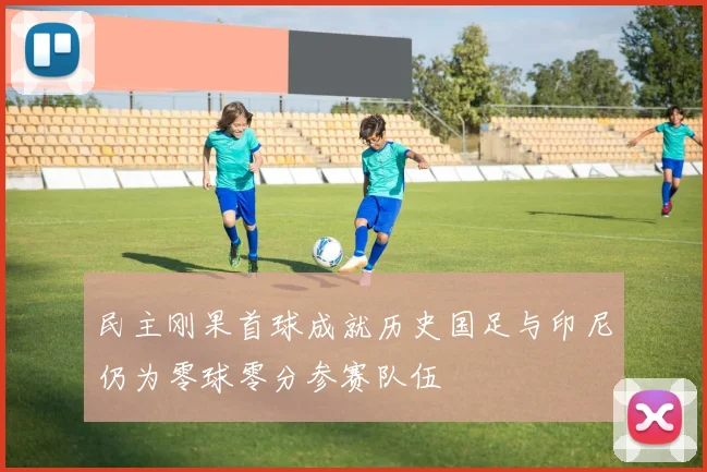 民主刚果首球成就历史国足与印尼仍为零球零分参赛队伍