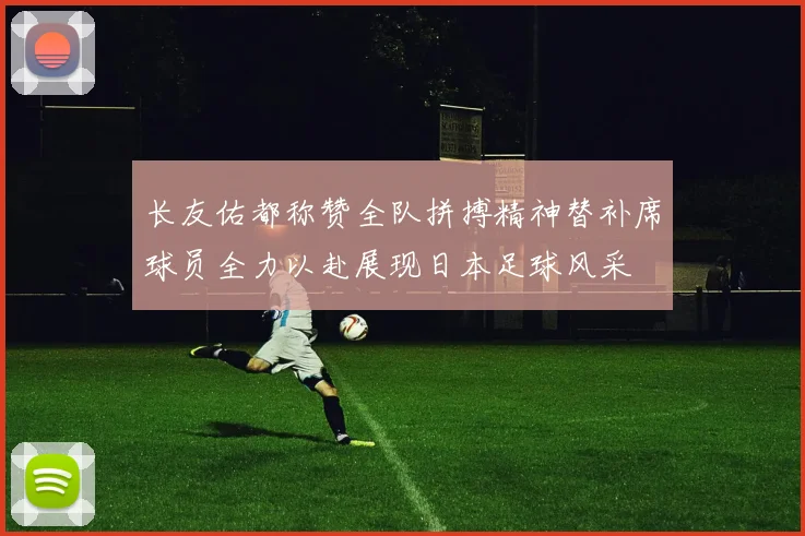 长友佑都称赞全队拼搏精神替补席球员全力以赴展现日本足球风采